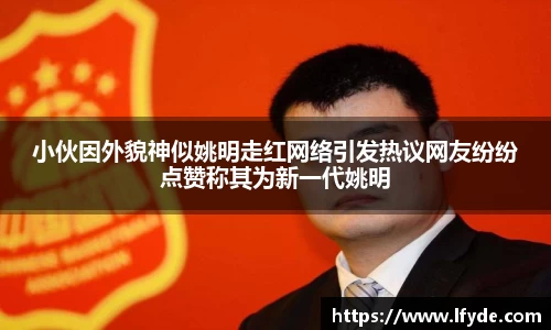 小伙因外貌神似姚明走红网络引发热议网友纷纷点赞称其为新一代姚明