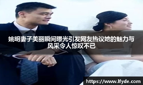 姚明妻子美丽瞬间曝光引发网友热议她的魅力与风采令人惊叹不已