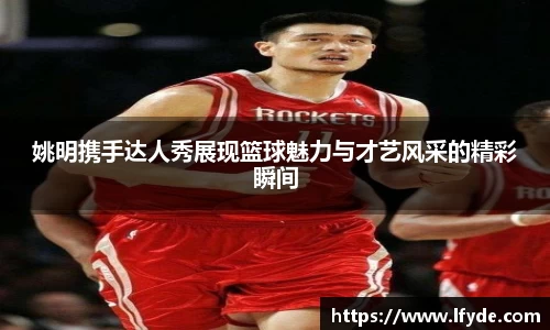 姚明携手达人秀展现篮球魅力与才艺风采的精彩瞬间