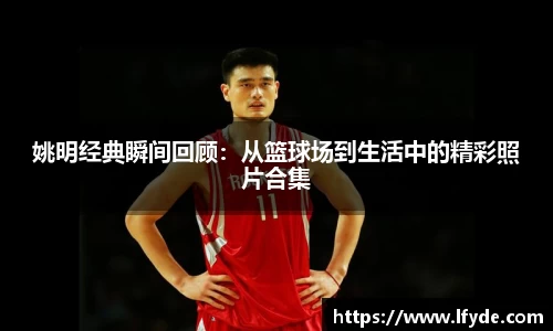 姚明经典瞬间回顾：从篮球场到生活中的精彩照片合集